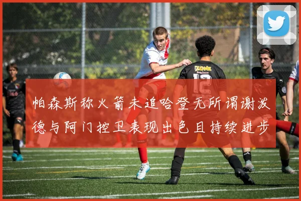 帕森斯称火箭未追哈登无所谓谢泼德与阿门控卫表现出色且持续进步