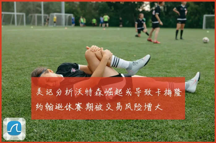 美记分析沃特森崛起或导致卡梅隆约翰逊休赛期被交易风险增大