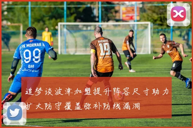 追梦谈波津加盟提升阵容尺寸助力扩大防守覆盖弥补防线漏洞