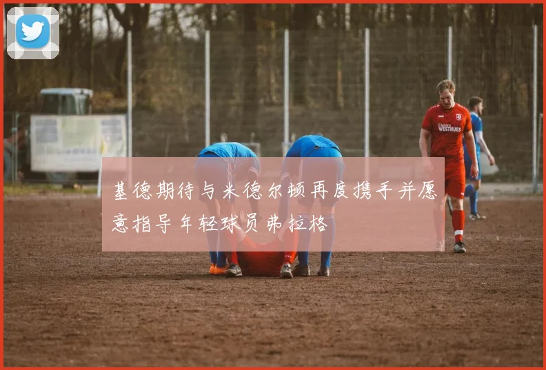 基德期待与米德尔顿再度携手并愿意指导年轻球员弗拉格