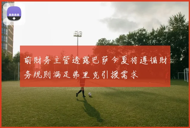 前财务主管透露巴萨今夏将遵循财务规则满足弗里克引援需求