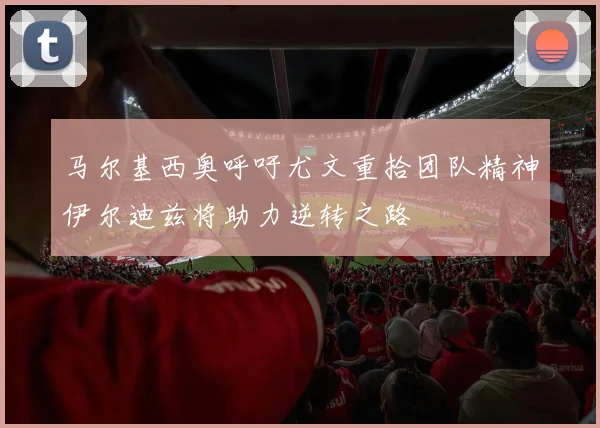 马尔基西奥呼吁尤文重拾团队精神伊尔迪兹将助力逆转之路