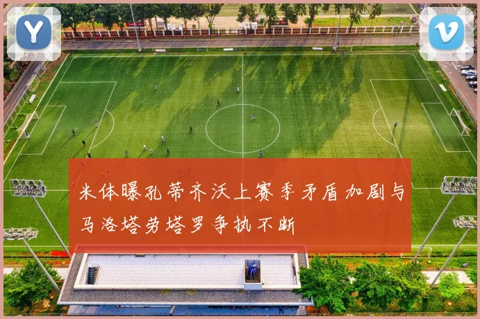 米体曝孔蒂齐沃上赛季矛盾加剧与马洛塔劳塔罗争执不断