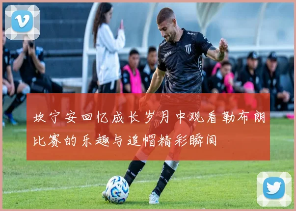 坎宁安回忆成长岁月中观看勒布朗比赛的乐趣与追帽精彩瞬间