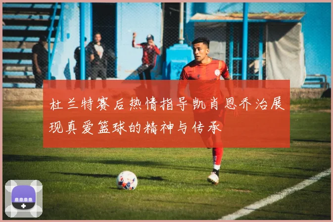 杜兰特赛后热情指导凯肖恩乔治展现真爱篮球的精神与传承