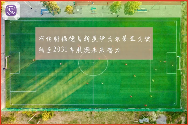 布伦特福德与新星伊戈尔蒂亚戈续约至2031年展现未来潜力