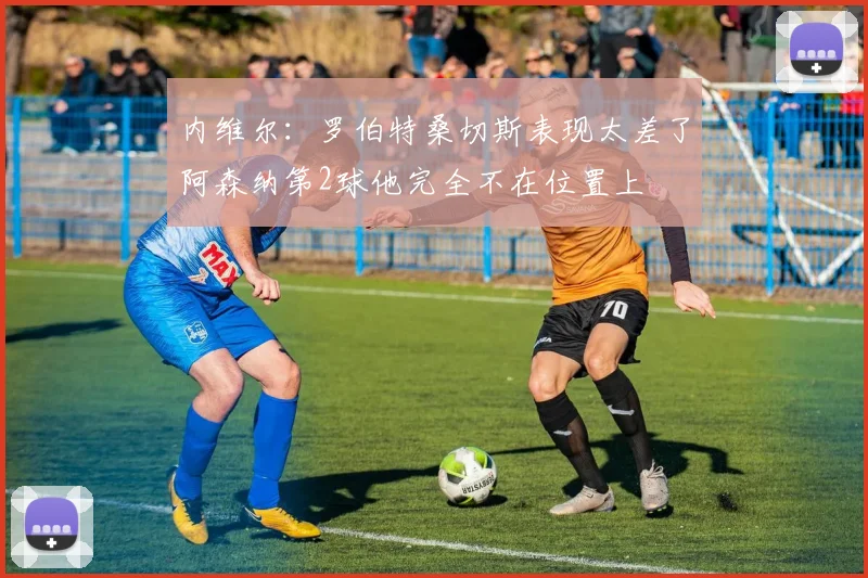 内维尔：罗伯特桑切斯表现太差了阿森纳第2球他完全不在位置上