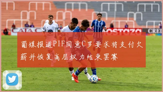 葡媒报道PIF同意C罗要求将支付欠薪并恢复高层权力结束罢赛