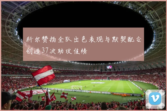 科尔赞扬全队出色表现与默契配合创造37次助攻佳绩