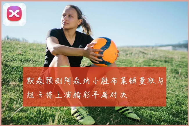 默森预测阿森纳小胜布莱顿曼联与纽卡将上演精彩平局对决
