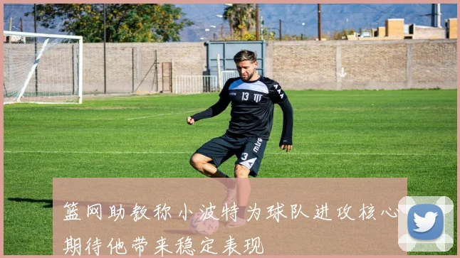 篮网助教称小波特为球队进攻核心期待他带来稳定表现