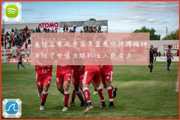 高诗岩重返中国男篮展现拼搏精神与防守价值为球队注入新活力