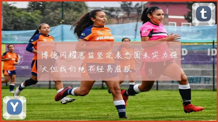 博德闪耀总监坚定表态国米实力强大但我们绝不轻易屈服