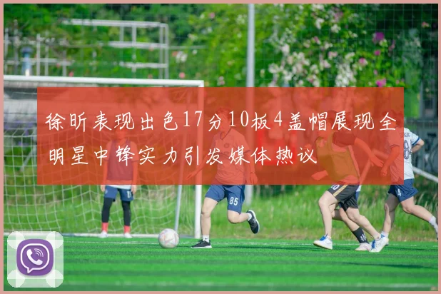 徐昕表现出色17分10板4盖帽展现全明星中锋实力引发媒体热议