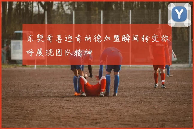 东契奇喜迎肯纳德加盟瞬间转变称呼展现团队精神