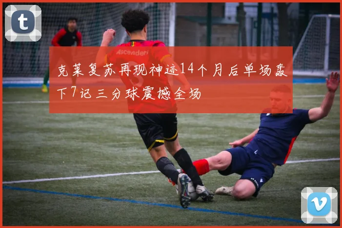 克莱复苏再现神迹14个月后单场轰下7记三分球震撼全场
